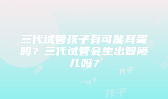 三代试管孩子有可能耳聋吗？三代试管会生出智障儿吗？