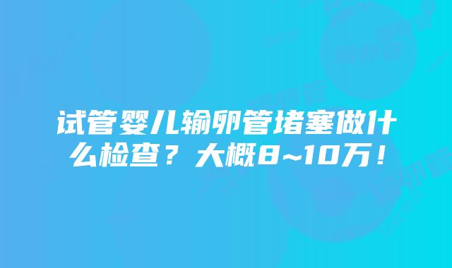 试管婴儿输卵管堵塞做什么检查？大概8~10万！