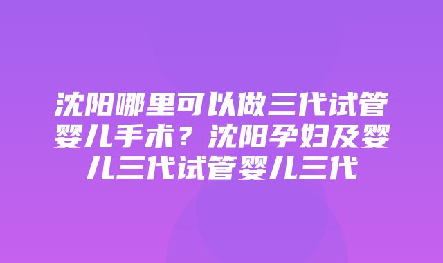 沈阳哪里可以做三代试管婴儿手术？沈阳孕妇及婴儿三代试管婴儿三代