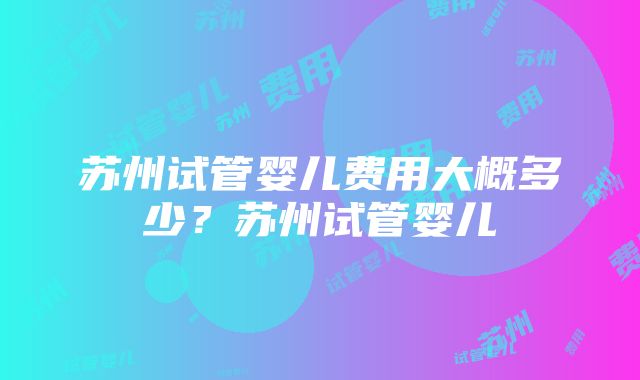 苏州试管婴儿费用大概多少？苏州试管婴儿