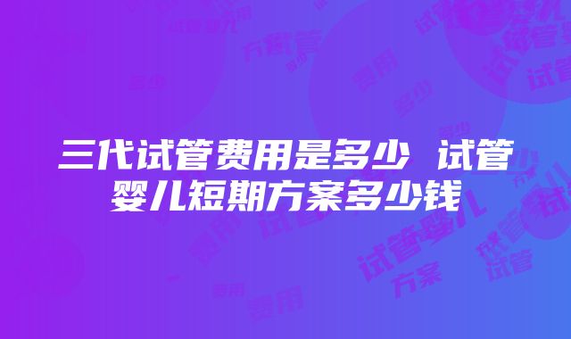 三代试管费用是多少 试管婴儿短期方案多少钱