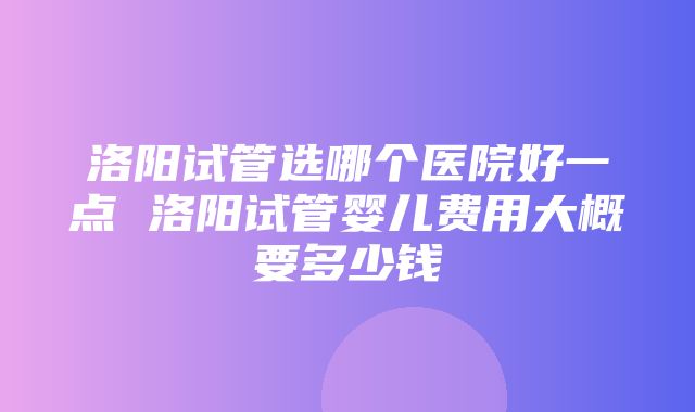 洛阳试管选哪个医院好一点 洛阳试管婴儿费用大概要多少钱