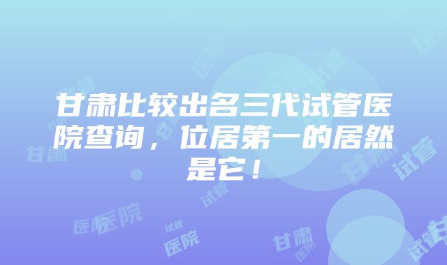 甘肃比较出名三代试管医院查询，位居第一的居然是它！