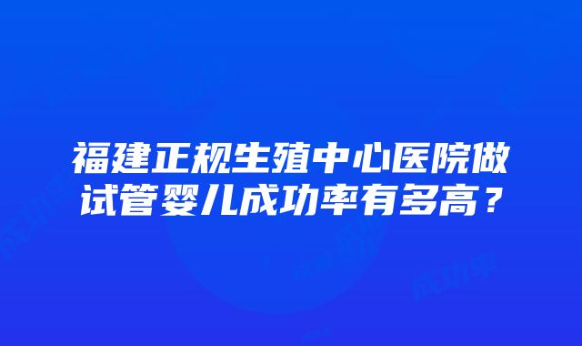 福建正规生殖中心医院做试管婴儿成功率有多高？