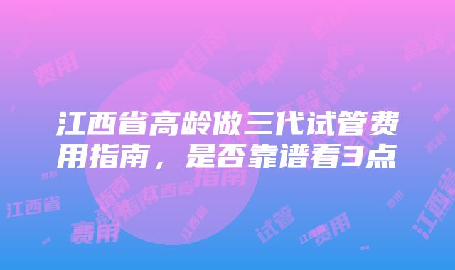 江西省高龄做三代试管费用指南，是否靠谱看3点