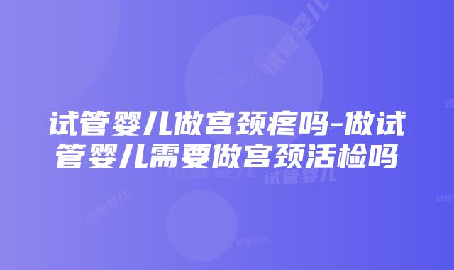 试管婴儿做宫颈疼吗-做试管婴儿需要做宫颈活检吗