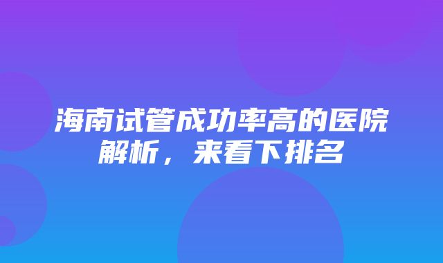 海南试管成功率高的医院解析，来看下排名