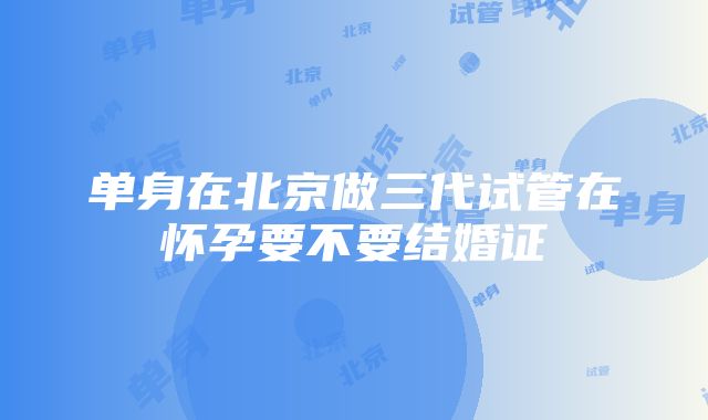 单身在北京做三代试管在怀孕要不要结婚证