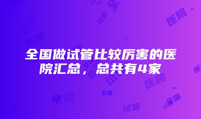 全国做试管比较厉害的医院汇总，总共有4家