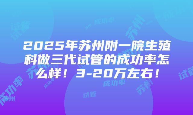 2025年苏州附一院生殖科做三代试管的成功率怎么样！3-20万左右！