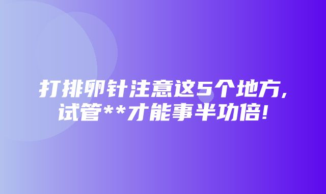 打排卵针注意这5个地方,试管**才能事半功倍!