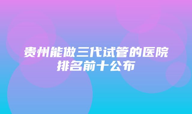 贵州能做三代试管的医院排名前十公布