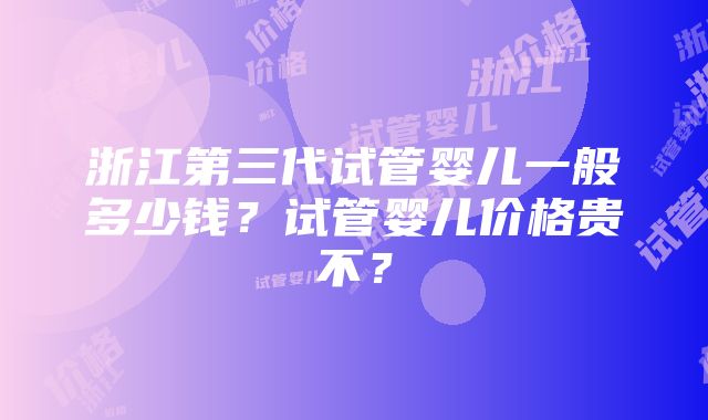 浙江第三代试管婴儿一般多少钱？试管婴儿价格贵不？