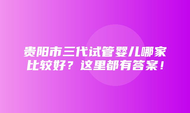 贵阳市三代试管婴儿哪家比较好？这里都有答案！