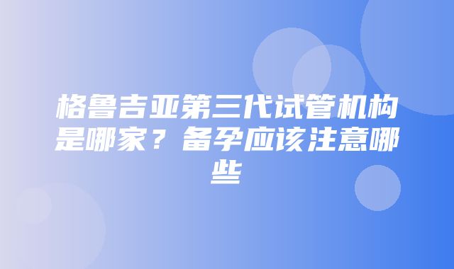 格鲁吉亚第三代试管机构是哪家？备孕应该注意哪些