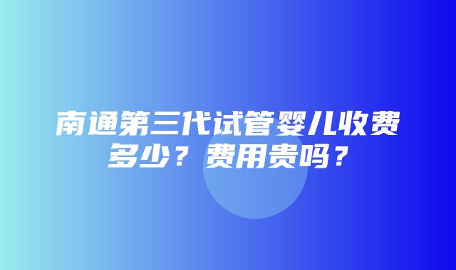 南通第三代试管婴儿收费多少？费用贵吗？