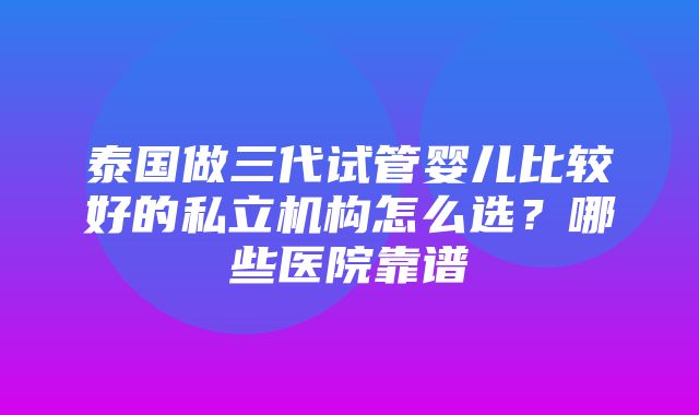 泰国做三代试管婴儿比较好的私立机构怎么选？哪些医院靠谱