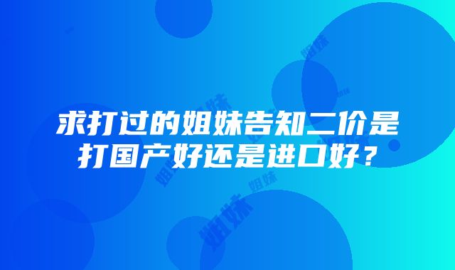 求打过的姐妹告知二价是打国产好还是进口好？