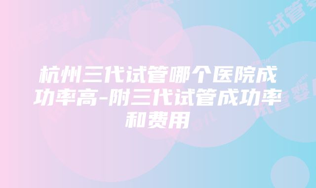 杭州三代试管哪个医院成功率高-附三代试管成功率和费用