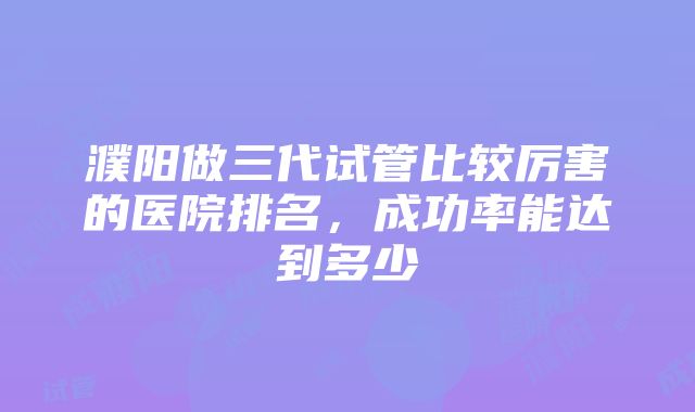 濮阳做三代试管比较厉害的医院排名，成功率能达到多少