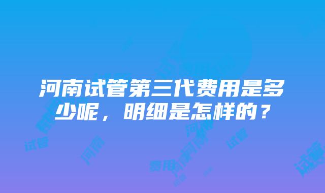 河南试管第三代费用是多少呢，明细是怎样的？