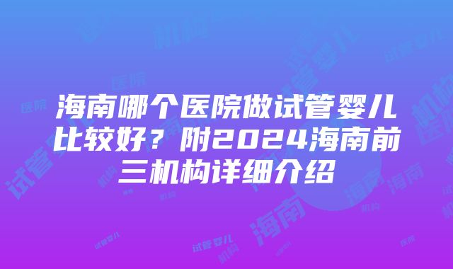 海南哪个医院做试管婴儿比较好？附2024海南前三机构详细介绍