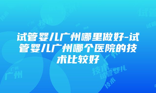 试管婴儿广州哪里做好-试管婴儿广州哪个医院的技术比较好