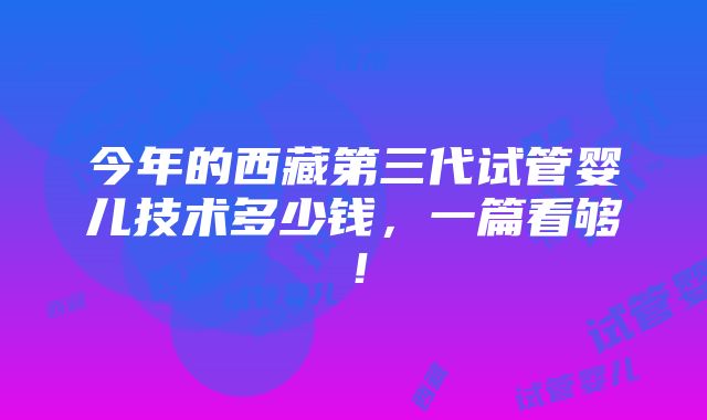 今年的西藏第三代试管婴儿技术多少钱，一篇看够！