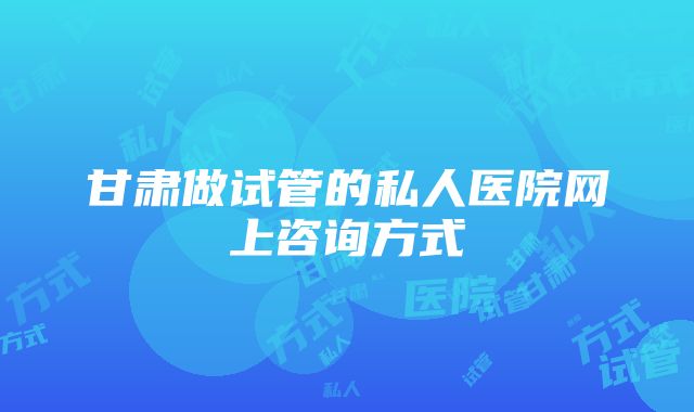 甘肃做试管的私人医院网上咨询方式