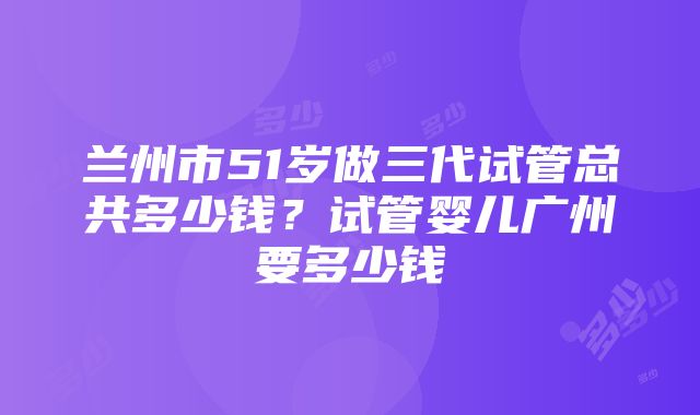 兰州市51岁做三代试管总共多少钱？试管婴儿广州要多少钱