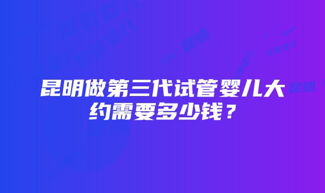 昆明做第三代试管婴儿大约需要多少钱？