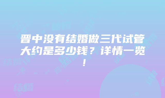 晋中没有结婚做三代试管大约是多少钱？详情一览！