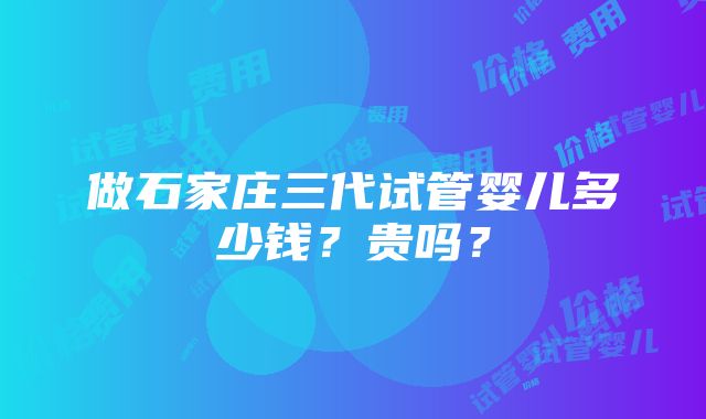 做石家庄三代试管婴儿多少钱？贵吗？