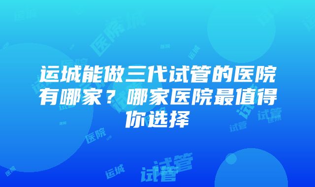 运城能做三代试管的医院有哪家？哪家医院最值得你选择