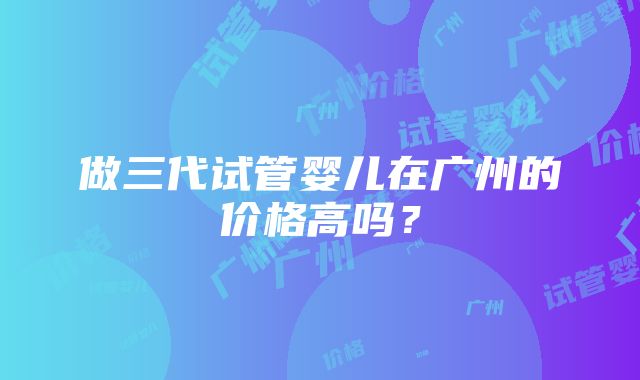 做三代试管婴儿在广州的价格高吗？