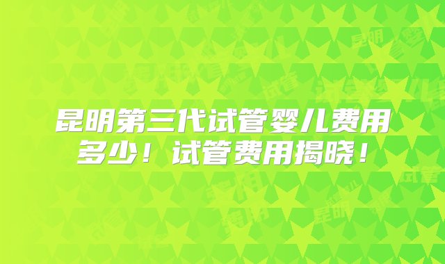 昆明第三代试管婴儿费用多少！试管费用揭晓！