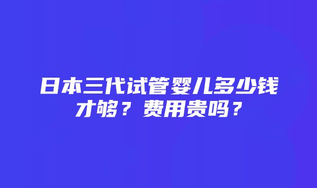 日本三代试管婴儿多少钱才够？费用贵吗？