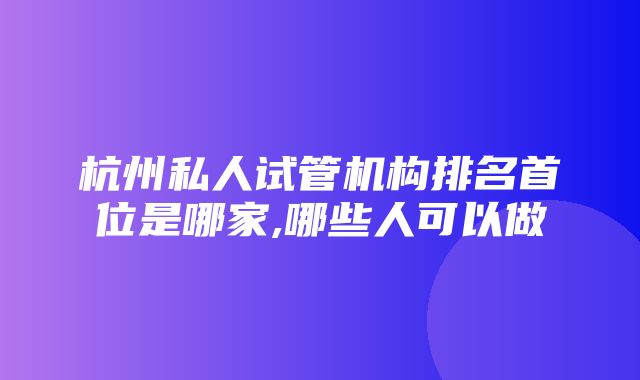 杭州私人试管机构排名首位是哪家,哪些人可以做