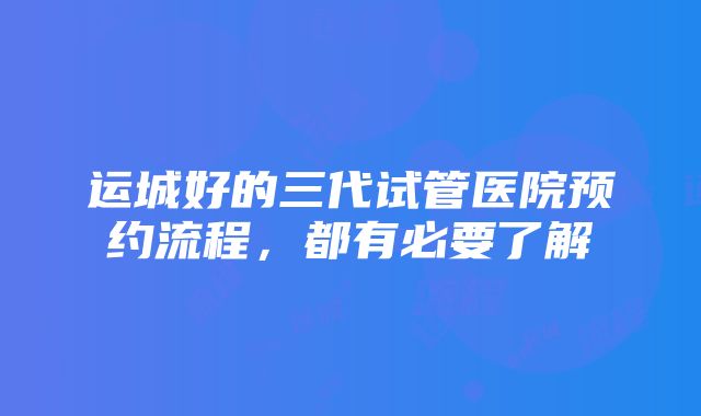 运城好的三代试管医院预约流程，都有必要了解