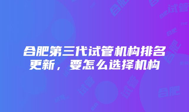 合肥第三代试管机构排名更新，要怎么选择机构