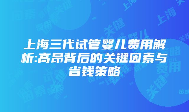 上海三代试管婴儿费用解析:高昂背后的关键因素与省钱策略