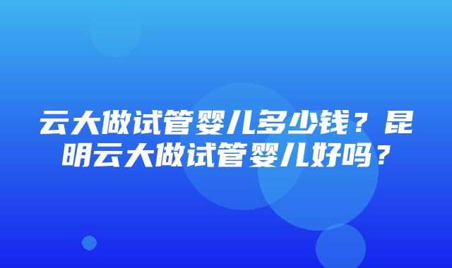 云大做试管婴儿多少钱？昆明云大做试管婴儿好吗？