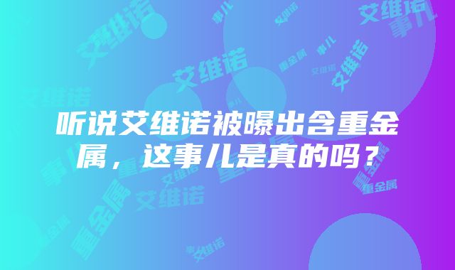 听说艾维诺被曝出含重金属，这事儿是真的吗？