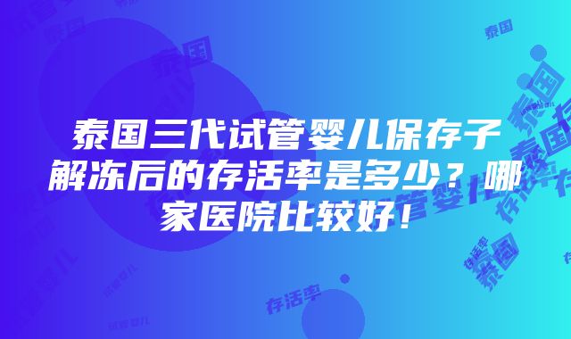 泰国三代试管婴儿保存子解冻后的存活率是多少？哪家医院比较好！