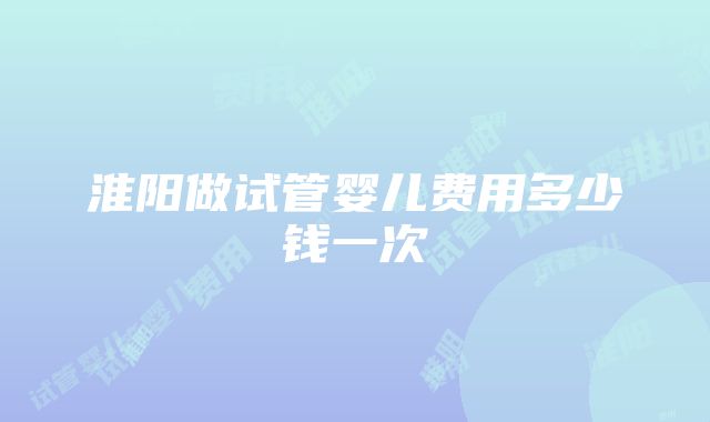 淮阳做试管婴儿费用多少钱一次