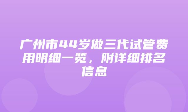 广州市44岁做三代试管费用明细一览，附详细排名信息