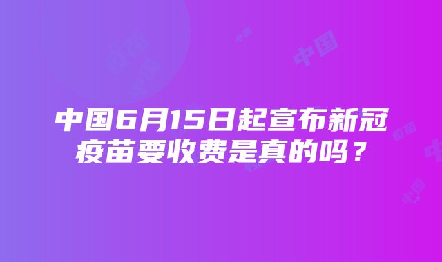 中国6月15日起宣布新冠疫苗要收费是真的吗？