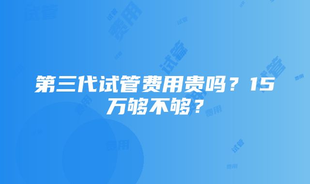 第三代试管费用贵吗？15万够不够？