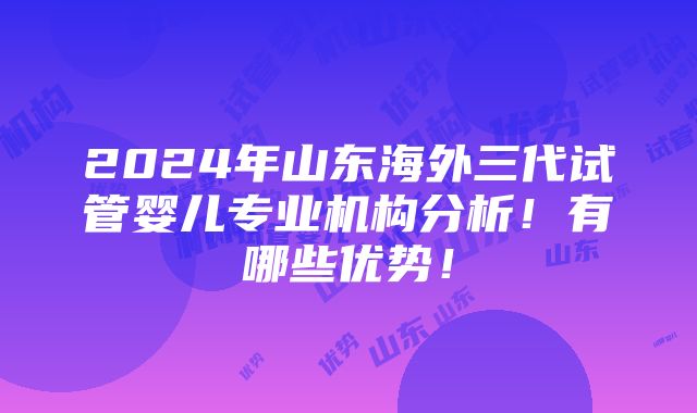 2024年山东海外三代试管婴儿专业机构分析！有哪些优势！