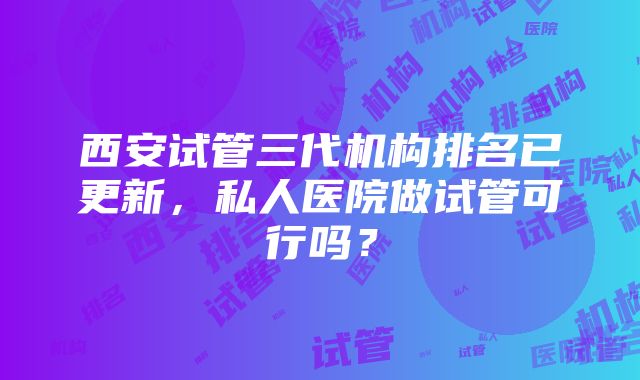 西安试管三代机构排名已更新，私人医院做试管可行吗？